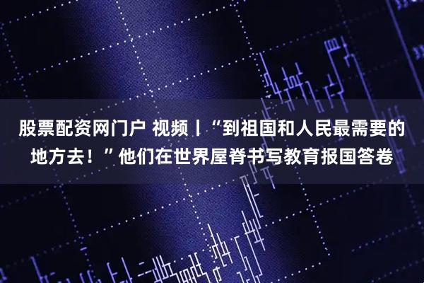 股票配资网门户 视频丨“到祖国和人民最需要的地方去！”他们在世界屋脊书写教育报国答卷