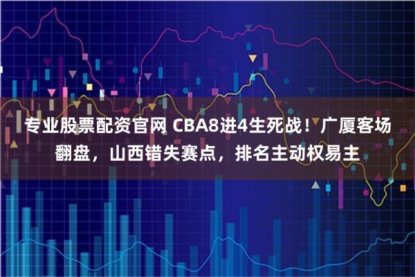 专业股票配资官网 CBA8进4生死战！广厦客场翻盘，山西错失赛点，排名主动权易主